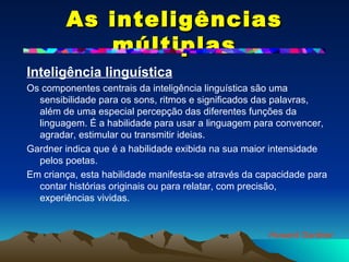 As inteligências múltiplas Inteligência linguística   Os componentes centrais da inteligência linguística são uma sensibilidade para os sons, ritmos e significados das palavras, além de uma especial percepção das diferentes funções da linguagem. É a habilidade para usar a linguagem para convencer, agradar, estimular ou transmitir ideias. Gardner indica que é a habilidade exibida na sua maior intensidade pelos poetas.  Em criança, esta habilidade manifesta-se através da capacidade para contar histórias originais ou para relatar, com precisão, experiências vividas. Howard Gardner 