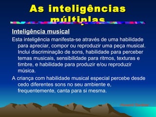 As inteligências múltiplas Inteligência musical   Esta inteligência manifesta-se através de uma habilidade para apreciar, compor ou reproduzir uma peça musical. Inclui discriminação de sons, habilidade para perceber temas musicais, sensibilidade para ritmos, texturas e timbre, e habilidade para produzir e/ou reproduzir música.  A criança com habilidade musical especial percebe desde cedo diferentes sons no seu ambiente e, frequentemente, canta para si mesma. Howard Gardner 