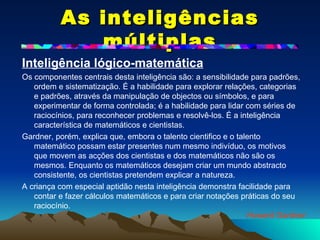 As inteligências múltiplas Inteligência lógico-matemática   Os componentes centrais desta inteligência são: a sensibilidade para padrões, ordem e sistematização. É a habilidade para explorar relações, categorias e padrões, através da manipulação de objectos ou símbolos, e para experimentar de forma controlada; é a habilidade para lidar com séries de raciocínios, para reconhecer problemas e resolvê-los. É a inteligência característica de matemáticos e cientistas. Gardner, porém, explica que, embora o talento cientifico e o talento matemático possam estar presentes num mesmo indivíduo, os motivos que movem as acções dos cientistas e dos matemáticos não são os mesmos. Enquanto os matemáticos desejam criar um mundo abstracto consistente, os cientistas pretendem explicar a natureza.  A criança com especial aptidão nesta inteligência demonstra facilidade para contar e fazer cálculos matemáticos e para criar notações práticas do seu raciocínio. Howard Gardner 