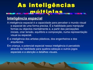 As inteligências múltiplas Inteligência espacial   A inteligência espacial é a capacidade para perceber o mundo visual e espacial de uma forma precisa. É a habilidade para manipular formas ou objectos mentalmente e, a partir das percepções iniciais, criar tensão, equilíbrio e composição, numa representação visual ou espacial. É a inteligência dos artistas plásticos, dos engenheiros e dos arquitectos. Em criança, o potencial especial nessa inteligência é percebido através da habilidade para quebra-cabeças e outros jogos espaciais e a atenção a detalhes visuais. Howard Gardner 