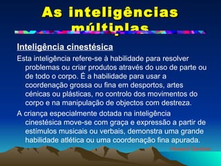 As inteligências múltiplas Inteligência cinestésica   Esta inteligência refere-se à habilidade para resolver problemas ou criar produtos através do uso de parte ou de todo o corpo. É a habilidade para usar a coordenação grossa ou fina em desportos, artes cénicas ou plásticas, no controlo dos movimentos do corpo e na manipulação de objectos com destreza. A criança especialmente dotada na inteligência cinestésica move-se com graça e expressão a partir de estímulos musicais ou verbais, demonstra uma grande habilidade atlética ou uma coordenação fina apurada. Howard Gardner 
