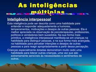 As inteligências múltiplas Inteligência interpessoal   Esta inteligência pode ser descrita como uma habilidade pare entender e responder adequadamente a humores, temperamentos, motivações e desejos de outras pessoas. Ela é melhor apreciada na observação de psicoterapeutas, professores, políticos e vendedores bem sucedidos. Na sua forma mais primitiva, a inteligência interpessoal manifesta-se em crianças na habilidade para distinguir pessoas, e na sua forma mais avançada, na habilidade para perceber intenções e desejos de outras pessoas e para reagir apropriadamente a partir dessa percepção.  Crianças especialmente dotadas demonstram muito cedo uma habilidade para liderar outras crianças, uma vez que são extremamente sensíveis às necessidades e sentimentos de outros. Howard Gardner 