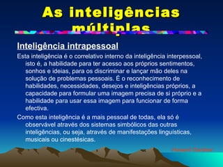 As inteligências múltiplas Inteligência intrapessoal   Esta inteligência é o correlativo interno da inteligência interpessoal, isto é, a habilidade para ter acesso aos próprios sentimentos, sonhos e ideias, para os discriminar e lançar mão deles na solução de problemas pessoais. É o reconhecimento de habilidades, necessidades, desejos e inteligências próprios, a capacidade para formular uma imagem precisa de si próprio e a habilidade para usar essa imagem para funcionar de forma efectiva. Como esta inteligência é a mais pessoal de todas, ela só é observável através dos sistemas simbólicos das outras inteligências, ou seja, através de manifestações linguísticas, musicais ou cinestésicas. Howard Gardner 