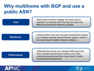 Why multihome with BGP and use a
public ASN?
Good interconnection strategy can lower cost of
operation by directing traffic through the most cost
effective connections wherever possible
Understanding where your network traffic goes and
when possible shortening the path to your main
customers/suppliers/partners could result in better
overall network experience
Looking further than next hop path diversification allows
you to better evaluate interconnection options, which in
turn could result in better network resiliency
Cost
Performance
Resilience
 