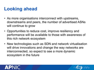Looking ahead
• As more organisations interconnect with upstreams,
downstreams and peers, the number of advertised ASNs
will continue to grow
• Opportunities to reduce cost, improve resiliency and
performance will be available to those with awareness of
this rich network ecosystem
• New technologies such as SDN and network virtualisation
will drive innovations and change the way networks are
interconnected, so expect to see a more dynamic
ecosystem in the future
 