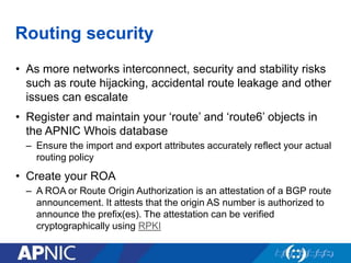 Routing security
• As more networks interconnect, security and stability risks
such as route hijacking, accidental route leakage and other
issues can escalate
• Register and maintain your ‘route’ and ‘route6’ objects in
the APNIC Whois database
– Ensure the import and export attributes accurately reflect your actual
routing policy
• Create your ROA
– A ROA or Route Origin Authorization is an attestation of a BGP route
announcement. It attests that the origin AS number is authorized to
announce the prefix(es). The attestation can be verified
cryptographically using RPKI
 