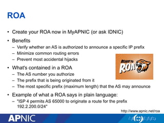 ROA
• Create your ROA now in MyAPNIC (or ask IDNIC)
• Benefits
– Verify whether an AS is authorized to announce a specific IP prefix
– Minimize common routing errors
– Prevent most accidental hijacks
• What's contained in a ROA
– The AS number you authorize
– The prefix that is being originated from it
– The most specific prefix (maximum length) that the AS may announce
• Example of what a ROA says in plain language:
– "ISP 4 permits AS 65000 to originate a route for the prefix
192.2.200.0/24"
http://www.apnic.net/roa
 