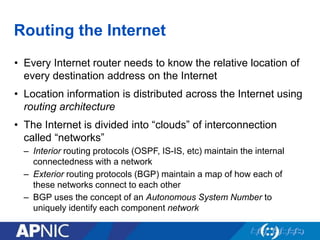 Routing the Internet
• Every Internet router needs to know the relative location of
every destination address on the Internet
• Location information is distributed across the Internet using
routing architecture
• The Internet is divided into “clouds” of interconnection
called “networks”
– Interior routing protocols (OSPF, IS-IS, etc) maintain the internal
connectedness with a network
– Exterior routing protocols (BGP) maintain a map of how each of
these networks connect to each other
– BGP uses the concept of an Autonomous System Number to
uniquely identify each component network
 