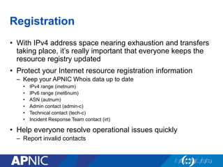 Registration
• With IPv4 address space nearing exhaustion and transfers
taking place, it’s really important that everyone keeps the
resource registry updated
• Protect your Internet resource registration information
– Keep your APNIC Whois data up to date
• IPv4 range (inetnum)
• IPv6 range (inet6num)
• ASN (autnum)
• Admin contact (admin-c)
• Technical contact (tech-c)
• Incident Response Team contact (irt)
• Help everyone resolve operational issues quickly
– Report invalid contacts
 