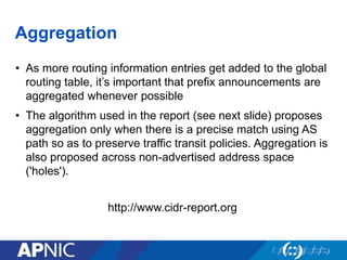 Aggregation
• As more routing information entries get added to the global
routing table, it’s important that prefix announcements are
aggregated whenever possible
• The algorithm used in the report (see next slide) proposes
aggregation only when there is a precise match using AS
path so as to preserve traffic transit policies. Aggregation is
also proposed across non-advertised address space
('holes').
http://www.cidr-report.org
 