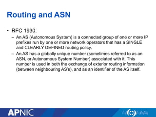 Routing and ASN
• RFC 1930:
– An AS (Autonomous System) is a connected group of one or more IP
prefixes run by one or more network operators that has a SINGLE
and CLEARLY DEFINED routing policy.
– An AS has a globally unique number (sometimes referred to as an
ASN, or Autonomous System Number) associated with it. This
number is used in both the exchange of exterior routing information
(between neighbouring AS’s), and as an identifier of the AS itself.
 