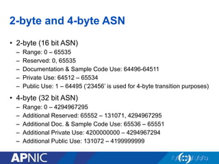 2-byte and 4-byte ASN
• 2-byte (16 bit ASN)
– Range: 0 – 65535
– Reserved: 0, 65535
– Documentation & Sample Code Use: 64496-64511
– Private Use: 64512 – 65534
– Public Use: 1 – 64495 (‘23456’ is used for 4-byte transition purposes)
• 4-byte (32 bit ASN)
– Range: 0 – 4294967295
– Additional Reserved: 65552 – 131071, 4294967295
– Additional Doc. & Sample Code Use: 65536 – 65551
– Additional Private Use: 4200000000 – 4294967294
– Additional Public Use: 131072 – 4199999999
 