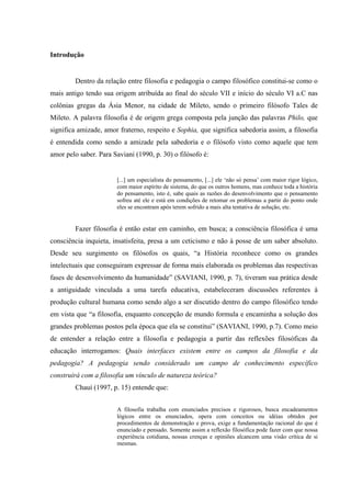 Introdução
Dentro da relação entre filosofia e pedagogia o campo filosófico constitui-se como o
mais antigo tendo sua origem atribuída ao final do século VII e início do século VI a.C nas
colônias gregas da Ásia Menor, na cidade de Mileto, sendo o primeiro filósofo Tales de
Mileto. A palavra filosofia é de origem grega composta pela junção das palavras Philo, que
significa amizade, amor fraterno, respeito e Sophia, que significa sabedoria assim, a filosofia
é entendida como sendo a amizade pela sabedoria e o filósofo visto como aquele que tem
amor pelo saber. Para Saviani (1990, p. 30) o filósofo é:
[...] um especialista do pensamento, [...] ele ‘não só pensa’ com maior rigor lógico,
com maior espírito de sistema, do que os outros homens, mas conhece toda a história
do pensamento, isto é, sabe quais as razões do desenvolvimento que o pensamento
sofreu até ele e está em condições de retomar os problemas a partir do ponto onde
eles se encontram após terem sofrido a mais alta tentativa de solução, etc.
Fazer filosofia é então estar em caminho, em busca; a consciência filosófica é uma
consciência inquieta, insatisfeita, presa a um ceticismo e não à posse de um saber absoluto.
Desde seu surgimento os filósofos os quais, “a História reconhece como os grandes
intelectuais que conseguiram expressar de forma mais elaborada os problemas das respectivas
fases de desenvolvimento da humanidade” (SAVIANI, 1990, p. 7), tiveram sua prática desde
a antiguidade vinculada a uma tarefa educativa, estabeleceram discussões referentes à
produção cultural humana como sendo algo a ser discutido dentro do campo filosófico tendo
em vista que “a filosofia, enquanto concepção de mundo formula e encaminha a solução dos
grandes problemas postos pela época que ela se constitui” (SAVIANI, 1990, p.7). Como meio
de entender a relação entre a filosofia e pedagogia a partir das reflexões filosóficas da
educação interrogamos: Quais interfaces existem entre os campos da filosofia e da
pedagogia? A pedagogia sendo considerado um campo de conhecimento específico
construirá com a filosofia um vínculo de natureza teórica?
Chauí (1997, p. 15) entende que:
A filosofia trabalha com enunciados precisos e rigorosos, busca encadeamentos
lógicos entre os enunciados, opera com conceitos ou idéias obtidos por
procedimentos de demonstração e prova, exige a fundamentação racional do que é
enunciado e pensado. Somente assim a reflexão filosófica pode fazer com que nossa
experiência cotidiana, nossas crenças e opiniões alcancem uma visão crítica de si
mesmas.
 