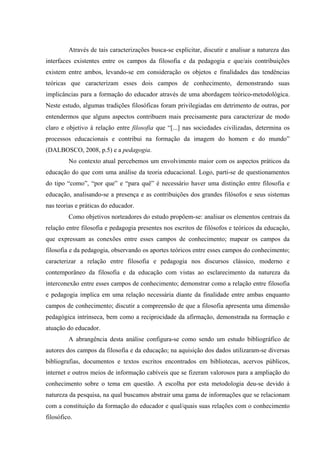 Através de tais caracterizações busca-se explicitar, discutir e analisar a natureza das
interfaces existentes entre os campos da filosofia e da pedagogia e que/ais contribuições
existem entre ambos, levando-se em consideração os objetos e finalidades das tendências
teóricas que caracterizam esses dois campos de conhecimento, demonstrando suas
implicâncias para a formação do educador através de uma abordagem teórico-metodológica.
Neste estudo, algumas tradições filosóficas foram privilegiadas em detrimento de outras, por
entendermos que alguns aspectos contribuem mais precisamente para caracterizar de modo
claro e objetivo à relação entre filosofia que “[...] nas sociedades civilizadas, determina os
processos educacionais e contribui na formação da imagem do homem e do mundo”
(DALBOSCO, 2008, p.5) e a pedagogia.
No contexto atual percebemos um envolvimento maior com os aspectos práticos da
educação do que com uma análise da teoria educacional. Logo, parti-se de questionamentos
do tipo “como”, “por que” e “para quê” é necessário haver uma distinção entre filosofia e
educação, analisando-se a presença e as contribuições dos grandes filósofos e seus sistemas
nas teorias e práticas do educador.
Como objetivos norteadores do estudo propõem-se: analisar os elementos centrais da
relação entre filosofia e pedagogia presentes nos escritos de filósofos e teóricos da educação,
que expressam as conexões entre esses campos de conhecimento; mapear os campos da
filosofia e da pedagogia, observando os aportes teóricos entre esses campos do conhecimento;
caracterizar a relação entre filosofia e pedagogia nos discursos clássico, moderno e
contemporâneo da filosofia e da educação com vistas ao esclarecimento da natureza da
interconexão entre esses campos de conhecimento; demonstrar como a relação entre filosofia
e pedagogia implica em uma relação necessária diante da finalidade entre ambas enquanto
campos de conhecimento; discutir a compreensão de que a filosofia apresenta uma dimensão
pedagógica intrínseca, bem como a reciprocidade da afirmação, demonstrada na formação e
atuação do educador.
A abrangência desta análise configura-se como sendo um estudo bibliográfico de
autores dos campos da filosofia e da educação; na aquisição dos dados utilizaram-se diversas
bibliografias, documentos e textos escritos encontrados em bibliotecas, acervos públicos,
internet e outros meios de informação cabíveis que se fizeram valorosos para a ampliação do
conhecimento sobre o tema em questão. A escolha por esta metodologia deu-se devido à
natureza da pesquisa, na qual buscamos abstrair uma gama de informações que se relacionam
com a constituição da formação do educador e qual/quais suas relações com o conhecimento
filosófico.
 