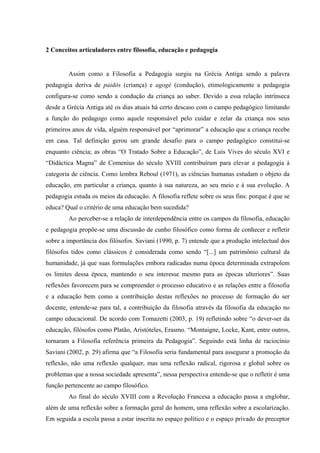 2 Conceitos articuladores entre filosofia, educação e pedagogia
Assim como a Filosofia a Pedagogia surgiu na Grécia Antiga sendo a palavra
pedagogia deriva de paidós (criança) e agogé (condução), etimologicamente a pedagogia
configura-se como sendo a condução da criança ao saber. Devido a essa relação intrínseca
desde a Grécia Antiga até os dias atuais há certo descaso com o campo pedagógico limitando
a função do pedagogo como aquele responsável pelo cuidar e zelar da criança nos seus
primeiros anos de vida, alguém responsável por “aprimorar” a educação que a criança recebe
em casa. Tal definição gerou um grande desafio para o campo pedagógico constitui-se
enquanto ciência; as obras “O Tratado Sobre a Educação”, de Luís Vives do século XVI e
“Didáctica Magna” de Comenius do século XVIII contribuíram para elevar a pedagogia à
categoria de ciência. Como lembra Reboul (1971), as ciências humanas estudam o objeto da
educação, em particular a criança, quanto à sua natureza, ao seu meio e á sua evolução. A
pedagogia estuda os meios da educação. A filosofia reflete sobre os seus fins: porque é que se
educa? Qual o critério de uma educação bem sucedida?
Ao perceber-se a relação de interdependência entre os campos da filosofia, educação
e pedagogia propõe-se uma discussão de cunho filosófico como forma de conhecer e refletir
sobre a importância dos filósofos. Saviani (1990, p. 7) entende que a produção intelectual dos
filósofos tidos como clássicos é considerada como sendo “[...] um patrimônio cultural da
humanidade, já que suas formulações embora radicadas numa época determinada extrapolem
os limites dessa época, mantendo o seu interesse mesmo para as épocas ulteriores”. Suas
reflexões favorecem para se compreender o processo educativo e as relações entre a filosofia
e a educação bem como a contribuição destas reflexões no processo de formação do ser
docente, entende-se para tal, a contribuição da filosofia através da filosofia da educação no
campo educacional. De acordo com Tomazetti (2003, p. 19) refletindo sobre “o dever-ser da
educação, filósofos como Platão, Aristóteles, Erasmo. “Montaigne, Locke, Kant, entre outros,
tornaram a Filosofia referência primeira da Pedagogia”. Seguindo está linha de raciocínio
Saviani (2002, p. 29) afirma que “a Filosofia seria fundamental para assegurar a promoção da
reflexão, não uma reflexão qualquer, mas uma reflexão radical, rigorosa e global sobre os
problemas que a nossa sociedade apresenta”, nessa perspectiva entende-se que o refletir é uma
função pertencente ao campo filosófico.
Ao final do século XVIII com a Revolução Francesa a educação passa a englobar,
além de uma reflexão sobre a formação geral do homem, uma reflexão sobre a escolarização.
Em seguida a escola passa a estar inscrita no espaço político e o espaço privado do preceptor
 