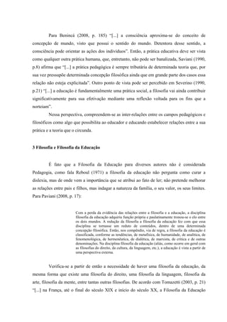 Para Benincá (2008, p. 185) “[...] a consciência aproxima-se do conceito de
concepção de mundo, visto que possui o sentido do mundo. Detentora desse sentido, a
consciência pode orientar as ações dos indivíduos”. Então, a prática educativa deve ser vista
como qualquer outra prática humana, que, entretanto, não pode ser banalizada, Saviani (1990,
p.8) afirma que “[...] a prática pedagógica é sempre tributária de determinada teoria que, por
sua vez pressupõe determinada concepção filosófica ainda que em grande parte dos casos essa
relação não esteja explicitada”. Outro ponto de vista pode ser percebido em Severino (1990,
p.21) “[...] a educação é fundamentalmente uma prática social, a filosofia vai ainda contribuir
significativamente para sua efetivação mediante uma reflexão voltada para os fins que a
norteiam”.
Nessa perspectiva, compreendem-se as inter-relações entre os campos pedagógicos e
filosóficos como algo que possibilita ao educador e educando estabelecer relações entre a sua
prática e a teoria que o circunda.
3 Filosofia e Filosofia da Educação
É fato que a Filosofia da Educação para diversos autores não é considerada
Pedagogia, como fala Reboul (1971) a filosofia da educação não pergunta como curar a
dislexia, mas de onde vem a importância que se atribui ao fato de ler; não pretende melhorar
as relações entre pais e filhos, mas indagar a natureza da família, o seu valor, os seus limites.
Para Paviani (2008, p. 17):
Com a perda da evidência das relações entre a filosofia e a educação, a disciplina
filosofia da educação adquiriu função própria e paulatinamente tronou-se o elo entre
os dois mundos. A redução da filosofia a filosofia da educação fez com que essa
disciplina se tornasse um reduto de conteúdos, dentro de uma determinada
concepção filosófica. Então, nos compêndio, via de regra, a filosofia da educação é
classificada, conforme as tendências, de metafísica, de humanidade, de analítica, de
fenomenológica, de hermenêutica, de dialética, de marxista, de crítica e de outras
denominações. Na disciplina filosofia da educação (aliás, como ocorre em geral com
as filosofias do direito, da cultura, da linguagem, etc.), a educação é vista a partir de
uma perspectiva externa.
Verifica-se a partir de então a necessidade de haver uma filosofia da educação, da
mesma forma que existe uma filosofia do direito, uma filosofia da linguagem, filosofia da
arte, filosofia da mente, entre tantas outras filosofias. De acordo com Tomazetti (2003, p. 21)
“[...] na França, até o final do século XIX e início do século XX, a Filosofia da Educação
 