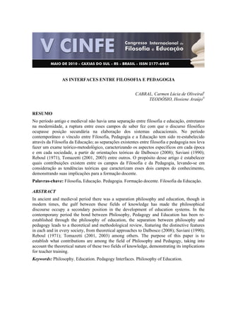  
AS INTERFACES ENTRE FILOSOFIA E PEDAGOGIA
CABRAL, Carmen Lúcia de Oliveirali
TEODÓSIO, Hosiene Araújoii
RESUMO
No período antigo e medieval não havia uma separação entre filosofia e educação, entretanto
na modernidade, a ruptura entre esses campos de saber fez com que o discurso filosófico
ocupasse posição secundária na elaboração dos sistemas educacionais. No período
contemporâneo o vínculo entre Filosofia, Pedagogia e a Educação tem sido re-estabelecido
através da Filosofia da Educação; as separações existentes entre filosofia e pedagogia nos leva
fazer um exame teórico-metodológico, caracterizando os aspectos específicos em cada época
e em cada sociedade, a partir de orientações teóricas de Dalbosco (2008); Saviani (1990);
Reboul (1971), Tomazetti (2001, 2003) entre outros. O propósito desse artigo é estabelecer
quais contribuições existem entre os campos da Filosofia e da Pedagogia, levando-se em
consideração as tendências teóricas que caracterizam esses dois campos do conhecimento,
demonstrando suas implicações para a formação docente.
Palavras-chave: Filosofia. Educação. Pedagogia. Formação docente. Filosofia da Educação.
ABSTRACT
In ancient and medieval period there was a separation philosophy and education, though in
modern times, the gulf between these fields of knowledge has made the philosophical
discourse occupy a secondary position in the development of education systems. In the
contemporany period the bond between Philosophy, Pedagogy and Education has been re-
established through the philosophy of education, the separation between philosophy and
pedagogy leads to a theoretical and methodological review, featuring the distinctive features
in each and in every society, from theoretical approaches to Dalbosco (2008); Saviani (1990);
Reboul (1971); Tomazetti (2001, 2003) among others. The purpose of this paper is to
establish what contributions are among the field of Philosophy and Pedagogy, taking into
account the theoretical nature of these two fields of knowledge, demonstrating its implications
for teacher training.
Keywords: Philosophy. Education. Pedagogy Interfaces. Philosophy of Education.
 