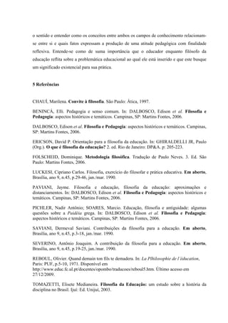 o sentido e entender como os conceitos entre ambos os campos de conhecimento relacionam-
se entre si e quais fatos expressam a produção de uma atitude pedagógica com finalidade
reflexiva. Entende-se como de suma importância que o educador enquanto filósofo da
educação reflita sobre a problemática educacional ao qual ele está inserido e que este busque
um significado existencial para sua prática.
5 Referências
CHAUÍ, Marilena. Convite à filosofia. São Paulo: Ática, 1997.
BENINCÁ, Elli. Pedagogia e senso comum. In: DALBOSCO, Edison et al. Filosofia e
Pedagogia: aspectos históricos e temáticos. Campinas, SP: Martins Fontes, 2006.
DALBOSCO, Edison et al. Filosofia e Pedagogia: aspectos históricos e temáticos. Campinas,
SP: Martins Fontes, 2006.
ERICSON, David P. Orientação para a filosofia da educação. In: GHIRALDELLI JR, Paulo
(Org.). O que é filosofia da educação? 2. ed. Rio de Janeiro: DP&A. p: 205-223.
FOLSCHEID, Dominique. Metodologia filosófica. Tradução de Paulo Neves. 3. Ed. São
Paulo: Martins Fontes, 2006.
LUCKESI, Cipriano Carlos. Filosofia, exercício do filosofar e prática educativa. Em aberto,
Brasília, ano 9, n.45, p.29-46, jan./mar. 1990.
PAVIANI, Jayme. Filosofia e educação, filosofia da educação: aproximações e
distanciamentos. In: DALBOSCO, Edison et al. Filosofia e Pedagogia: aspectos históricos e
temáticos. Campinas, SP: Martins Fontes, 2006.
PICHLER, Nadir Antônio; SOARES, Marcio. Educação, filosofia e antiguidade: algumas
questões sobre a Paidéia grega. In: DALBOSCO, Edison et al. Filosofia e Pedagogia:
aspectos históricos e temáticos. Campinas, SP: Martins Fontes, 2006.
SAVIANI, Dermeval Saviani. Contribuições da filosofia para a educação. Em aberto,
Brasília, ano 9, n.45, p.3-18, jan./mar. 1990.
SEVERINO, Antônio Joaquim. A contribuição da filosofia para a educação. Em aberto,
Brasília, ano 9, n.45, p.19-25, jan./mar. 1990.
REBOUL, Olivier. Quand demain ton fils te demadera. In: La Plhilosophie de l’éducation,
Paris: PUF, p.5-10, 1971. Disponível em
http://www.educ.fc.ul.pt/docentes/opombo/traducoes/reboul5.htm. Último acesso em
27/12/2009.
TOMAZETTI, Elisete Medianeira. Filosofia da Educação: um estudo sobre a história da
disciplina no Brasil. Ijuí: Ed. Unijuí, 2003.
 