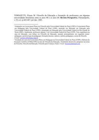 TOMAZETTI, Elisete M. Filosofia da Educação e formação de professores em algumas
universidades brasileiras entre os anos 40 e os anos 60. Revista Perspectiva, Florianópolis,
v.19, n.2, p.443-467, jul./dez. 2001.
                                                            
i
 Graduação em Licenciatura Plena em Filosofia pela Universidade Federal do Piauí (1985) e Licenciatura Plena
em Pedagogia pela Universidade Federal do Piauí (1988), mestrado em Mestrado em Educação pela
Universidade Federal do Piauí (1999) e doutorado em Educação pela Universidade Federal do Rio Grande do
Norte (2003). Atualmente, professora adjunto 3 da Universidade Federal do Piauí (UFPI). Tem experiência na
área de Educação, com ênfase em Filosofia da Educação, atuando principalmente nos seguintes temas:
pedagogia, epistemologia da pedagogia, formação docente, saberes e prática pedagógica, ensino de filosofia.
E-mail: carmen.cabral@pq.cnpq.br  
ii
 Estudante do curso de Licenciatura Plena em Pedagogia na Universidade Federal do Piauí (UFPI) e Bolsista de
Iniciação Científica (CNPq/UFPI) na área de Filosofia da Educação. Atualmente desenvolve pesquisas nas áreas
de Filosofia, Filosofia da Educação, Filosofia para Crianças e Kant. E-mail: hosiene@hotmail.com  
 