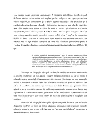 cede lugar ao espaço público da escolarização. A princípio é atribuído aos filósofos o papel
de formar (educar) em um sentido mais amplo o que lhe configurava a ser o preceptor de uma
criança ou jovem, ou como alguém que se propõe a pensar a educação. Estes entendiam que a
escolarização, como forma de educação e de instrução, não merecia uma reflexão específica,
pois cabia ao preceptor educar os filhos dos ricos e a escola, que começava a se tornar
universal abrigava as crianças pobres. A partir de então a filosofia passa a exigir do educador
uma postura, segundo a qual, é necessário pensar e refletir sobre “o que” se faz para, então,
decidir de forma consciente a realização da ação educativa, entendendo-se que, caso esta
reflexão não se faça presente acarretará em uma ação educativa questionável quanto à
validade de seus fins. Por isso, podemos afirmar em concordância com Paviani (2008, p. 12)
que:
A filosofia, separada da pedagogia, assume a tarefa de justificar, pressupostos éticos
e epistemológicos de processos educacionais. Procura exercer um papel crítico em
relação à racionalidade instrumental e ao esclarecimento do pensamento pedagógico
em si. Os sujeitos da educação e as teorias pedagógicas, o fazer e o agir educativos
realizam-se dentro de uma dimensão filosófica global e não mais específica.
Desenvolve-se uma determinação filosófica que sustenta a concepção educacional
antes de qualquer reflexão típica de uma filosofia da educação.
Temos que um dos papéis principais da filosofia consiste em examinar criticamente
as disputas intelectuais de cada época e sugerir maneiras alternativas de ver as coisas, à
educação passa a ser estabelecida como uma prática humana, direcionada por uma concepção
teórica, a pedagogia se traduz como uma concepção filosófica do papel da educação, em
relação à sociedade e ao homem que vive nesta sociedade. Durante esse processo crítico
reflexivo faz-se necessário o estudo de problemas educacionais, tomando como base o que
alguns teóricos e estudiosos elaboram, para assim, sair do senso comum e poder desenvolver
uma consciência reflexiva que estará sempre em busca de respostas para as indagações que
surgirem.
Partindo-se da indagação sobre quais sujeitos desejamos formar e qual sociedade
desejamos construir por meio da prática educativa, entendemos ser necessário enquanto
educador promover uma prática reflexiva para que “agentes manipuladores” não venham a
interferir na atuação do educador.
 