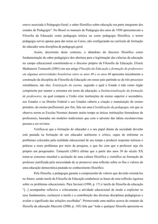 esteve associada à Pedagogia Geral; o saber filosófico sobre educação era parte integrante dos
estudos de Pedagogia”. No Brasil os manuais de Pedagogia dos anos de 1950 apresentavam a
Filosofia da Educação como pedagogia teórica ou como pedagogia filosófica; o termo
pedagogia serviu apenas para dar nome ao Curso, não configurando no currículo de formação
do educador uma disciplina de pedagogia geral.
Assim, decorrente deste contexto, o abandono do discurso filosófico como
fundamentação do saber pedagógico deu abertura para a legitimação das ciências da educação
no campo educacional constituindo-se o discurso próprio da Filosofia da Educação. Elisete
Medianeira Tomazetti (2001) em seu artigo Filosofia da Educação e formação de professores
em algumas universidades brasileiras entre os anos 40 e os anos 60 apresenta inicialmente a
construção da disciplina de Filosofia da Educação em nosso país partindo-se de três processos
simultâneos, são eles: Estatização do ensino, segundo o qual o Estado é tido como órgão
competente por manter a estrutura em torno da educação; a Institucionalização da formação
de professores, na qual compete a União criar instituições de ensino superior e secundário,
nos Estados e no Distrito Federal e aos Estados caberia a criação e manutenção do ensino
primário, do ensino profissional, por fim, fala em uma Cientifização da pedagogia, em que se
observa serem as Escolas Normais durante muito tempo as únicas instituições formadoras de
professores, baseadas em modelos tradicionais que com o advento das idéias escolanovistas
passam a ser revistos.
Verifica-se que a formação do educador e o seu papel diante da sociedade deverão
está pautada na formação de um educador autônomo e crítico, capaz de enfrentar os
problemas colocados pela realidade educacional de seu tempo e produzir respostas teóricas e
práticas a esses problemas por meio da pesquisa, o que faz com que o professor seja ele
próprio um pesquisador. Tomazetti (2001) afirma que a partir dos anos 30 do século XX
torna-se consenso mundial a aceitação de uma cultura filosófica e científica na formação do
professor justificada pela necessidade de se promover uma reflexão sobre os fins e valores de
uma educação democrática pautada no conhecimento filosófico.
Pela filosofia, a pedagogia garante a compreensão de valores que deverão orientá-los
no futuro, sendo tarefa da Filosofia da Educação estabelecer as bases de uma reflexão rigorosa
sobre os problemas educacionais. Para Saviani (1990, p. 17) é tarefa da filosofia da educação
“[...] acompanhar reflexiva e criticamente a atividade educacional de modo a explicitar os
seus fundamentos, esclarecer a tarefa e a contribuição das diversas disciplinas pedagógicas e
avaliar o significado das soluções escolhidas”. Promovendo uma análise acerca do estatuto da
filosofia da educação Mazzotti (2000, p. 185) fala que “toda e qualquer filosofia apresenta-se
 