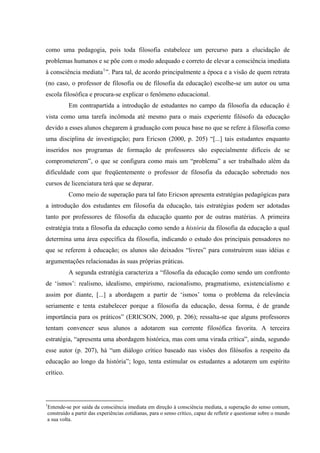 como uma pedagogia, pois toda filosofia estabelece um percurso para a elucidação de
problemas humanos e se põe com o modo adequado e correto de elevar a consciência imediata
à consciência mediata1
”. Para tal, de acordo principalmente a época e a visão de quem retrata
(no caso, o professor de filosofia ou de filosofia da educação) escolhe-se um autor ou uma
escola filosófica e procura-se explicar o fenômeno educacional.
Em contrapartida a introdução de estudantes no campo da filosofia da educação é
vista como uma tarefa incômoda até mesmo para o mais experiente filósofo da educação
devido a esses alunos chegarem à graduação com pouca base no que se refere à filosofia como
uma disciplina de investigação; para Ericson (2000, p. 205) “[...] tais estudantes enquanto
inseridos nos programas de formação de professores são especialmente difíceis de se
comprometerem”, o que se configura como mais um “problema” a ser trabalhado além da
dificuldade com que freqüentemente o professor de filosofia da educação sobretudo nos
cursos de licenciatura terá que se deparar.
Como meio de superação para tal fato Ericson apresenta estratégias pedagógicas para
a introdução dos estudantes em filosofia da educação, tais estratégias podem ser adotadas
tanto por professores de filosofia da educação quanto por de outras matérias. A primeira
estratégia trata a filosofia da educação como sendo a história da filosofia da educação a qual
determina uma área específica da filosofia, indicando o estudo dos principais pensadores no
que se referem à educação; os alunos são deixados “livres” para construírem suas idéias e
argumentações relacionadas às suas próprias práticas.
A segunda estratégia caracteriza a “filosofia da educação como sendo um confronto
de ‘ismos’: realismo, idealismo, empirismo, racionalismo, pragmatismo, existencialismo e
assim por diante, [...] a abordagem a partir de ‘ismos’ toma o problema da relevância
seriamente e tenta estabelecer porque a filosofia da educação, dessa forma, é de grande
importância para os práticos” (ERICSON, 2000, p. 206); ressalta-se que alguns professores
tentam convencer seus alunos a adotarem sua corrente filosófica favorita. A terceira
estratégia, “apresenta uma abordagem histórica, mas com uma virada crítica”, ainda, segundo
esse autor (p. 207), há “um diálogo crítico baseado nas visões dos filósofos a respeito da
educação ao longo da história”; logo, tenta estimular os estudantes a adotarem um espírito
crítico.
                                                            
1
Entende-se por saída da consciência imediata em direção à consciência mediata, a superação do senso comum,
construído a partir das experiências cotidianas, para o senso crítico, capaz de refletir e questionar sobre o mundo
a sua volta. 
 