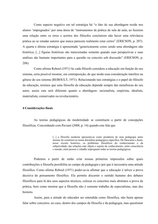 Como aspecto negativo em tal estratégia há “o fato de sua abordagem reside nos
alunos ‘impregnados’ por uma ânsia de “instrumentos de prática de sala de aula, ao fazerem
uma relação entre os erros e acertos dos filósofos concluírem não haver uma relevância
prática ao se estudar autores que nunca parecem realmente estar certos” (ERICSON, p. 207).
A quarta e última estratégia é apresentada “genericamente como sendo uma abordagem não
histórica, [...] figuras históricas são mencionadas somente quando suas perspectivas e suas
análises são bastante importantes para a questão ou conceito sob discussão” (ERICSON, p.
208).
Como afirma Reboul (1971) Se cada filósofo considera a educação em função do seu
sistema, seria possível mostrar, em contraposição, de que modo essa consideração interfere na
gênese do seu sistema (REBOULT, 1971). Relacionando tais estratégias e o papel do filósofo
da educação, teremos que uma filosofia da educação depende sempre das metafísicas do seu
autor, assim esta será diferente quanto a abordagem: racionalista, empirista, idealista,
materialista; conservador ou revolucionário.
4 Considerações finais
As teorias pedagógicas da modernidade se constituem a partir de concepções
filosóficas. Concordando com Paviani (2008, p. 14) quando este fala que
[...] a filosofia moderna apresenta-se como produtora de uma pedagogia antes
mesmo de constituir-se numa disciplina pedagógica específica. De Descartes a Kant,
nesse recorte histórico, os problemas filosóficos do conhecimento e da
subjetividade, das relações ente objeto e sujeito de conhecimento, entre consciência
e mundo, entre pessoa e cidadão impregnam todas as teorias pedagógicas.
Podemos a partir de então criar nossas primeiras impressões sobre quais
contribuições a filosofia possibilita ao campo da pedagogia e por que é necessária uma atitude
filosófica. Como afirma Reboul (1971) poder-se-ia afirmar que a educação é talvez a prova
decisiva do pensamento filosófico. Ela permite discernir o sentido humano dos debates
filosóficos para lá dos seus aspectos técnicos, colocar os conceitos mais abstratos a prova da
prática, bem como mostrar que a filosofia não é somente trabalho de especialistas, mas dos
homens.
Assim, para a atitude do educador ser entendida como filosófica, não basta apenas
falar sobre conceitos, no caso, dentro dos campos da filosofia e da pedagogia, mas questionar
 