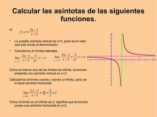 Calcular las asíntotas de las siguientes
funciones.
a)

La posible asíntota vertical es x=3, pues es el valor
que solo anula al denominador.

Calculamos lo límites laterales.
Como al menos uno de los límites es infinito, la función
presenta una asíntota vertical en x=3.
Calculamos el límite cuando x tiende a infinito, para ver
si tiene asíntota horizontal.
Cómo el límite en el infinito es 2, significa que la función
posee una asíntota horizontal en y=2.
f x=
2x−1
x−3
lim
x  3−
2x−1
x−3
=
5
0−
=−∞ lim
x 3
2x−1
x−3
=
5
0
=∞
lim
x →∞
2 x−1
x−3
=∞
∞=
2
1
=2
- 6 - 4 - 2 2 4 6 8 1 0 1 2
- 1 4
- 1 2
- 1 0
- 8
- 6
- 4
- 2
2
4
6
8
1 0
1 2
1 4
x
y
x = 3
y = 2
 