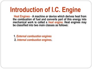 Introduction of I.C. Engine
Heat Engines - A machine or device which derives heat from
the combustion of fuel and converts part of this energy into
mechanical work is called a heat engine. Heat engines may
be classified into two main classes as follows:
1. External combustion engines
2. Internal combustion engines.
 