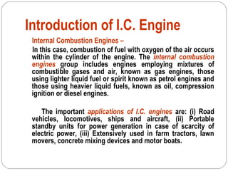 Introduction of I.C. Engine
Internal Combustion Engines –
In this case, combustion of fuel with oxygen of the air occurs
within the cylinder of the engine. The internal combustion
engines group includes engines employing mixtures of
combustible gases and air, known as gas engines, those
using lighter liquid fuel or spirit known as petrol engines and
those using heavier liquid fuels, known as oil, compression
ignition or diesel engines.
The important applications of I.C. engines are: (i) Road
vehicles, locomotives, ships and aircraft, (ii) Portable
standby units for power generation in case of scarcity of
electric power, (iii) Extensively used in farm tractors, lawn
movers, concrete mixing devices and motor boats.
 