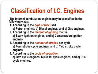 Classification of I.C. Engines
The internal combustion engines may be classified in the
following ways:
1. According to the type of fuel used
a) Petrol engines, b) Diesel engines, and c) Gas engines.
2. According to the method of igniting the fuel
a) Spark ignition engines, and b) Compression ignition
engines.
3. According to the number of strokes per cycle
a) Four stroke cycle engines, and b) Two stroke cycle
engines.
4. According to the cycle of operation
a) Otto cycle engines, b) Diesel cycle engines, and c) Dual
cycle engines.
 
