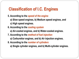 Classification of I.C. Engines
5. According to the speed of the engine
a) Slow speed engines, b) Medium speed engines, and
c) High speed engines.
6. According to the cooling system
a) Air-cooled engines, and b) Water-cooled engines.
7. According to the method of fuel injection
a) Carburettor engines, and b) Air injection engines.
8. According to the number of cylinders
a) Single cylinder engines, and b) Multi-cylinder engines.
 