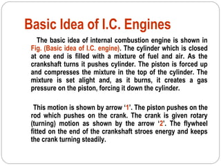 Basic Idea of I.C. Engines
The basic idea of internal combustion engine is shown in
Fig. (Basic idea of I.C. engine). The cylinder which is closed
at one end is filled with a mixture of fuel and air. As the
crankshaft turns it pushes cylinder. The piston is forced up
and compresses the mixture in the top of the cylinder. The
mixture is set alight and, as it burns, it creates a gas
pressure on the piston, forcing it down the cylinder.
This motion is shown by arrow ‘1’. The piston pushes on the
rod which pushes on the crank. The crank is given rotary
(turning) motion as shown by the arrow ‘2’. The flywheel
fitted on the end of the crankshaft stroes energy and keeps
the crank turning steadily.
 