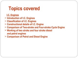 Topics covered
I.C. Engines
 Introduction of I.C. Engines
 Classification of I.C. Engines
 Constructional details of I.C. Engine
 Comparison of Two-stroke and Four-stroke Cycle Engine
 Working of two stroke and four stroke diesel
and petrol engines
 Comparison of Petrol and Diesel Engine
 