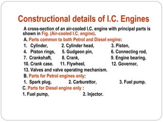 Constructional details of I.C. Engines
A cross-section of an air-cooled I.C. engine with principal parts is
shown in Fig. (Air-cooled I.C. engine).
A. Parts common to both Petrol and Diesel engine:
1. Cylinder, 2. Cylinder head, 3. Piston,
4. Piston rings, 5. Gudgeon pin, 6. Connecting rod,
7. Crankshaft, 8. Crank, 9. Engine bearing,
10. Crank case. 11. Flywheel, 12. Governor,
13. Valves and valve operating mechanism.
B. Parts for Petrol engines only:
1. Spark plug, 2. Carburettor, 3. Fuel pump.
C. Parts for Diesel engine only :
1. Fuel pump, 2. Injector.
 