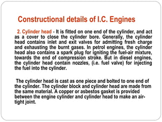 Constructional details of I.C. Engines
2. Cylinder head - It is fitted on one end of the cylinder, and act
as a cover to close the cylinder bore. Generally, the cylinder
head contains inlet and exit valves for admitting fresh charge
and exhausting the burnt gases. In petrol engines, the cylinder
head also contains a spark plug for igniting the fuel-air mixture,
towards the end of compression stroke. But in diesel engines,
the cylinder head contain nozzles, (i.e. fuel valve) for injecting
the fuel into the cylinder.
The cylinder head is cast as one piece and bolted to one end of
the cylinder. The cylinder block and cylinder head are made from
the same material. A copper or asbestos gasket is provided
between the engine cylinder and cylinder head to make an air-
tight joint.
 