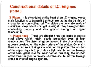 Constructional details of I.C. Engines
(contd..)
3. Piston – It is considered as the heart of an I.C. engine, whose
main function is to transmit the force exerted by the burning of
charge to the connecting rod. The piston are generally made of
aluminium alloys which are light in weight. They have good heat
conducting property and also greater strength at higher
temperature.
4. Piston rings – These are circular rings and made of special
steel alloys which retain elastic properties even at high
temperatures. The piston rings are housed in the circumferential
grooves provided on the outer surface of the piston. Generally,
there are two sets of rings mounted for the piston. The function
of the upper rings is to provide air tight seal to prevent leakage
of the burnt gases into the lower portion. Similarly, the function
of the lower rings is to provide effective seal to prevent leakage
of the oil into the engine cylinder.
 