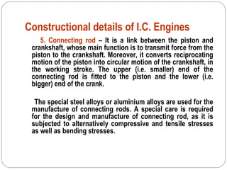Constructional details of I.C. Engines
5. Connecting rod – It is a link between the piston and
crankshaft, whose main function is to transmit force from the
piston to the crankshaft. Moreover, it converts reciprocating
motion of the piston into circular motion of the crankshaft, in
the working stroke. The upper (i.e. smaller) end of the
connecting rod is fitted to the piston and the lower (i.e.
bigger) end of the crank.
The special steel alloys or aluminium alloys are used for the
manufacture of connecting rods. A special care is required
for the design and manufacture of connecting rod, as it is
subjected to alternatively compressive and tensile stresses
as well as bending stresses.
 