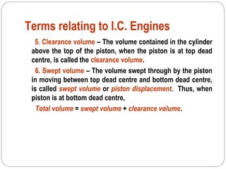 Terms relating to I.C. Engines
5. Clearance volume – The volume contained in the cylinder
above the top of the piston, when the piston is at top dead
centre, is called the clearance volume.
6. Swept volume – The volume swept through by the piston
in moving between top dead centre and bottom dead centre,
is called swept volume or piston displacement. Thus, when
piston is at bottom dead centre,
Total volume = swept volume + clearance volume.
 