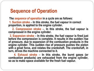 Sequence of Operation
The sequence of operation in a cycle are as follows:
1. Suction stroke – In this stroke, the fuel vapour in correct
proportion, is applied to the engine cylinder.
2. Compression stroke –. In this stroke, the fuel vapour is
compressed in the engine cylinder.
3. Expansion stroke – In this stroke, the fuel vapour is fired just
before the compression is complete. It results in the sudden rise
of pressure, due to expansion of the combustion products in the
engine cylinder. This sudden rise of pressure pushes the piston
with a great force, and rotates the crankshaft. The crankshaft, in
turn, drives the machine connected to it.
4. Exhaust stroke – In this stroke, the burnt gases (or
combustion products) are exhausted from the engine cylinder,
so as to make space available for the fresh fuel vapour.
 