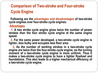 Comparison of Two-stroke and Four-stroke
Cycle Engine
Following are the advantages and disadvantages of two-stroke
cycle engines over four-stroke cycle engines:
Advantages
1. A two stroke cycle engine gives twice the number of power
strokes than the four stroke cycle engine at the same engine
speed.
2. For the same power developed, a two-stroke cycle engine is
lighter, less bulky and occupies less floor area.
3. As the number of working strokes in a two-stroke cycle
engine are twice than the four-stroke cycle engine, so the turning
moment of a two-stroke cycle engine is more uniform. Thus it
makes a two-stroke cycle engine to have a lighter flywheel and
foundations. This also leads to a higher mechanical efficiency of
a two-stroke cycle engine.
 