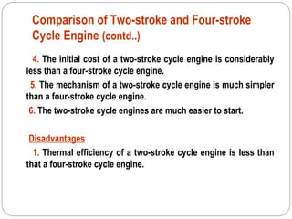 Comparison of Two-stroke and Four-stroke
Cycle Engine (contd..)
4. The initial cost of a two-stroke cycle engine is considerably
less than a four-stroke cycle engine.
5. The mechanism of a two-stroke cycle engine is much simpler
than a four-stroke cycle engine.
6. The two-stroke cycle engines are much easier to start.
Disadvantages
1. Thermal efficiency of a two-stroke cycle engine is less than
that a four-stroke cycle engine.
 