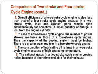Comparison of Two-stroke and Four-stroke
Cycle Engine (contd..)
2. Overall efficiency of a two-stroke cycle engine is also less
than that of a four-stroke cycle engine because in a two-
stroke cycle, inlet and exhaust ports remain open
simultaneously for sometime. A small quantity of charge is
lost from the engine cylinder.
3. In case of a two-stroke cycle engine, the number of power
strokes are twice as those of a four-stroke cycle engine.
Thus the capacity of the cooling system must be higher.
There is a greater wear and tear in a two-stroke cycle engine.
4. The consumption of lubricating oil is large in a two-stroke
cycle engine because of high operating temperature.
5. The exhaust gases in a two-stroke cycle engine creates
noise, because of short time available for their exhaust.
 