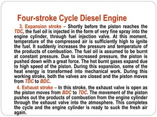 Four-stroke Cycle Diesel Engine
3. Expansion stroke – Shortly before the piston reaches the
TDC, the fuel oil is injected in the form of very fine spray into the
engine cylinder, through fuel injection valve. At this moment,
temperature of the compressed air is sufficiently high to ignite
the fuel. It suddenly increases the pressure and temperature of
the products of combustion. The fuel oil is assumed to be burnt
at constant pressure. Due to increased pressure, the piston is
pushed down with a great force. The hot burnt gases expand due
to high speed of the piston. During this expansion, some of the
heat energy is transformed into mechanical work. During this
working stroke, both the valves are closed and the piston moves
from TDC to BDC.
4. Exhaust stroke – In this stroke, the exhaust valve is open as
the piston moves from BDC to TDC. The movement of the piston
pushes out the products of combustion from the engine cylinder
through the exhaust valve into the atmosphere. This completes
the cycle and the engine cylinder is ready to suck the fresh air
again.
 