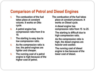 Comparison of Petrol and Diesel Engines
5. The combustion of the fuel
takes place at constant
volume. It works on Otto
cycle.
6. A petrol engine has
compression ratio from 6 to
10.
7. The starting is easy due to
low compression ratio.
8. As the compression ratio is
low, the petrol engines are
lighter and cheaper.
9. The running cost of a petrol
engine is high because of the
higher cost of petrol.
The combustion of the fuel takes
place at constant pressure. It
works on Diesel cycle.
A diesel engine has
compression ratio from 15 to 25.
The starting is difficult due to
high compression ratio.
As the compression ratio is
high, the diesel engines are
heavier and costlier.
The running cost of diesel
engine is low because of the
lower cost of diesel.
 