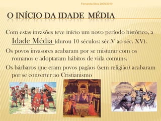 O INÍCIO DA Idade  MédiaCom estas invasões teve início um novo período histórico, a Idade Média (durou 10 séculos: séc.V ao séc. XV).Os povos invasores acabaram por se misturar com os romanos e adoptaram hábitos de vida comuns.Os bárbaros que eram povos pagãos (sem religião) acabaram por se converter ao CristianismoFernanda Silva 2009/2010