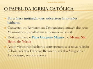 O Papel da Igreja CatólicaFoi a única instituição que sobreviveu às invasões bárbaras.Converteu os Bárbaros ao Cristianismo, através dos seus Missionários (espalhavam a mensagem cristã).Destacaram-se o Papa Gregório Magno e o Monge São Bento de NúrsiaAssim vários reis bárbaros converteram-se à nova religião (Clóvis, rei dos Francos; Recáredo, rei dos Visigodos e Teodomiro, rei dos SuevosFernanda Silva 2009/2010
