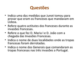 Questões Indica uma das medidas que Junot tomou para provar que eram os franceses que mandavam em Lisboa. Refere quatro actitutes dos franceses durante as invasões francesas. Refere o que fez D. Maria I e D. João com a chegada das Invasões Francesas. Indica o nome de duas localidades onde as tropas francesas foram derrotadas. Indica o nome dos Generais que comandaram as tropas francesas nas três invasões a Portugal. 