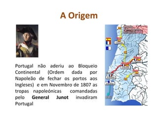 A Origem Portugal não aderiu ao Bloqueio Continental (Ordem dada por Napoleão de fechar os portos aos Ingleses)  e em Novembro de 1807 as tropas napoleónicas  comandadas pelo  General Junot  invadiram Portugal 