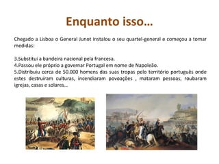 Enquanto isso… Chegado a Lisboa o General Junot instalou o seu quartel-general e começou a tomar medidas: Substitui a bandeira nacional pela francesa. Passou ele próprio a governar Portugal em nome de Napoleão. Distribuiu cerca de 50.000 homens das suas tropas pelo território português onde estes destruíram culturas, incendiaram povoações , mataram pessoas, roubaram igrejas, casas e solares…  
